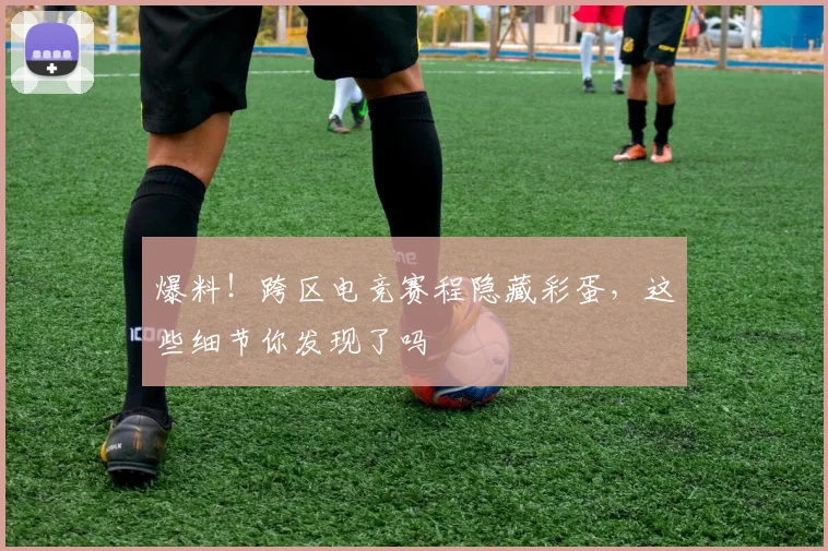 爆料！跨区电竞赛程隐藏彩蛋，这些细节你发现了吗