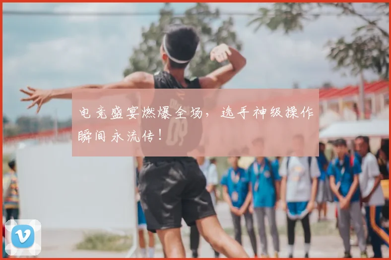 电竞盛宴燃爆全场，选手神级操作瞬间永流传！