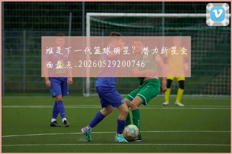 谁是下一代篮球明星？潜力新星全面盘点_20260529200746