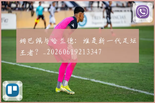 姆巴佩与哈兰德:谁是新一代足坛王者?_20260619213347