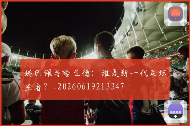 姆巴佩与哈兰德：谁是新一代足坛王者？_20260619213347