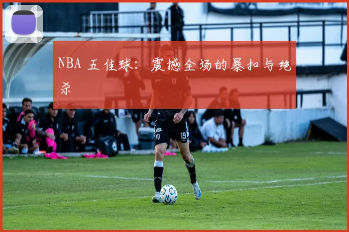 NBA 五佳球:震撼全场的暴扣与绝杀