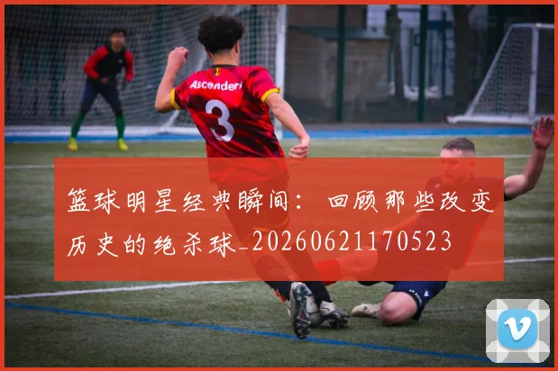 篮球明星经典瞬间：回顾那些改变历史的绝杀球_20260621170523