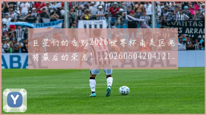 巨星们的告别2026世界杯南美区老将最后的荣光！_20260604204121_20260707150325