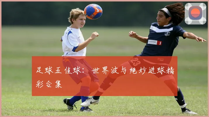 足球五佳球：世界波与绝妙进球精彩合集