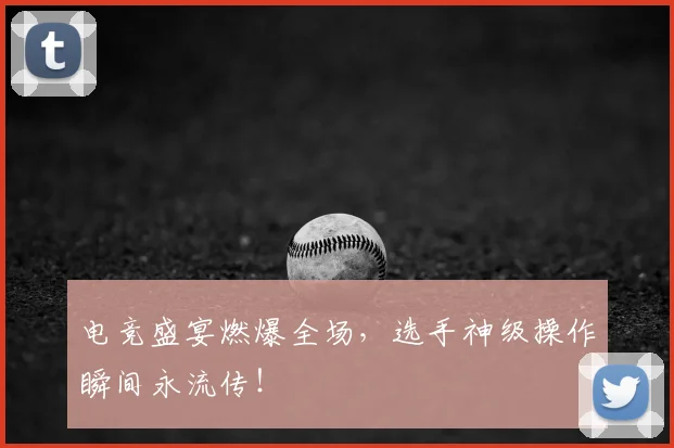 电竞盛宴燃爆全场,选手神级操作瞬间永流传!