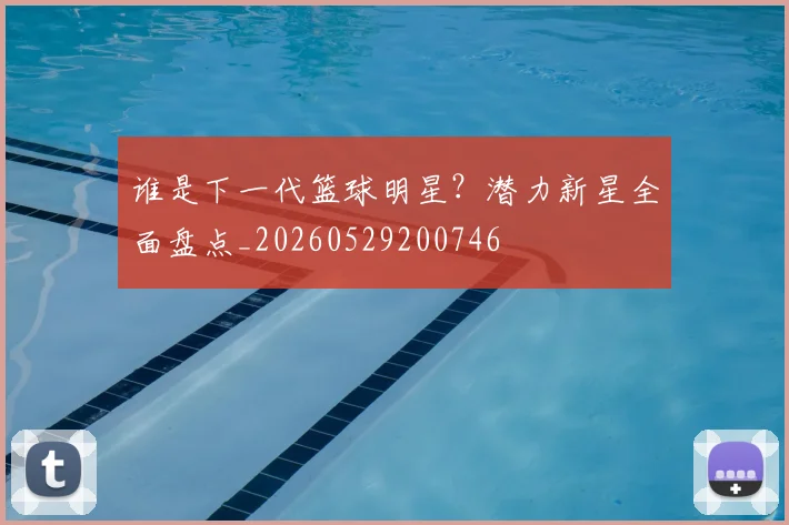谁是下一代篮球明星？潜力新星全面盘点_20260529200746