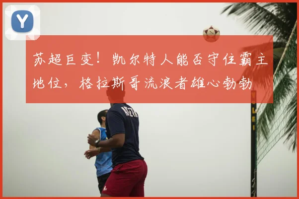 苏超巨变！凯尔特人能否守住霸主地位，格拉斯哥流浪者雄心勃勃