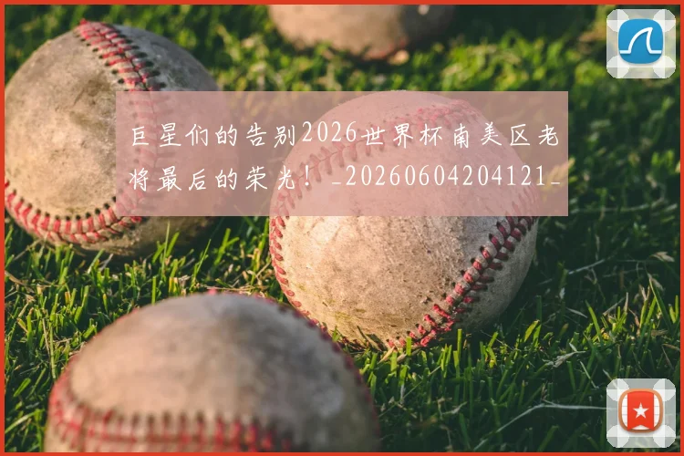 巨星们的告别2026世界杯南美区老将最后的荣光！_20260604204121_20260707150325