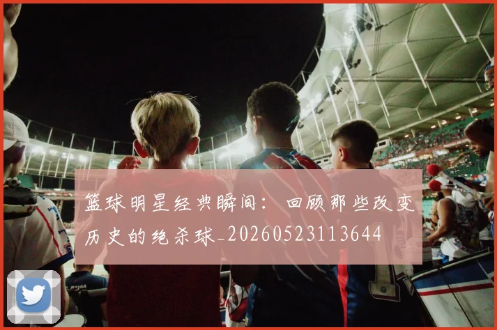 篮球明星经典瞬间:回顾那些改变历史的绝杀球_20260523113644