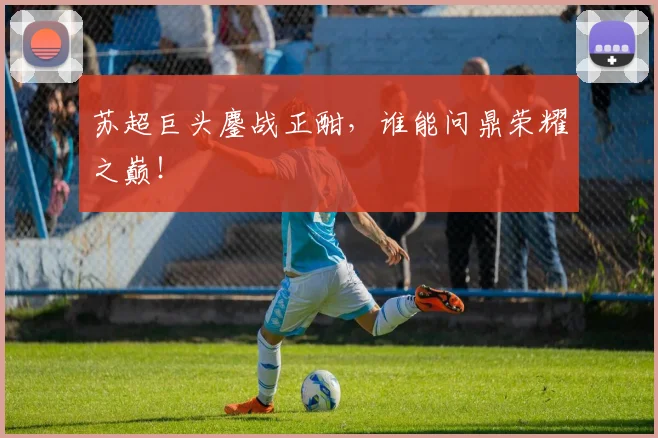 苏超巨头鏖战正酣,谁能问鼎荣耀之巅!